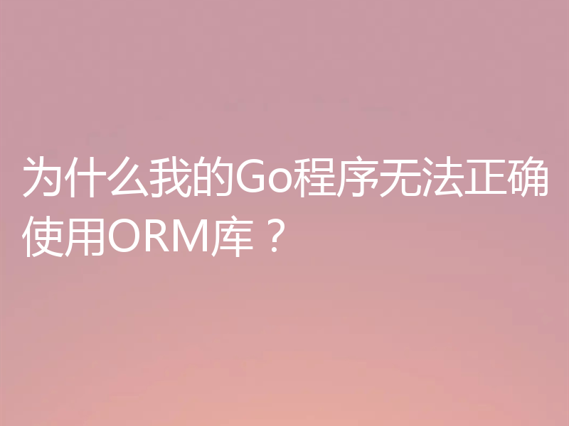 为什么我的Go程序无法正确使用ORM库？