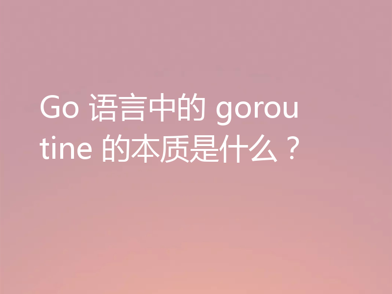 Go 语言中的 goroutine 的本质是什么？