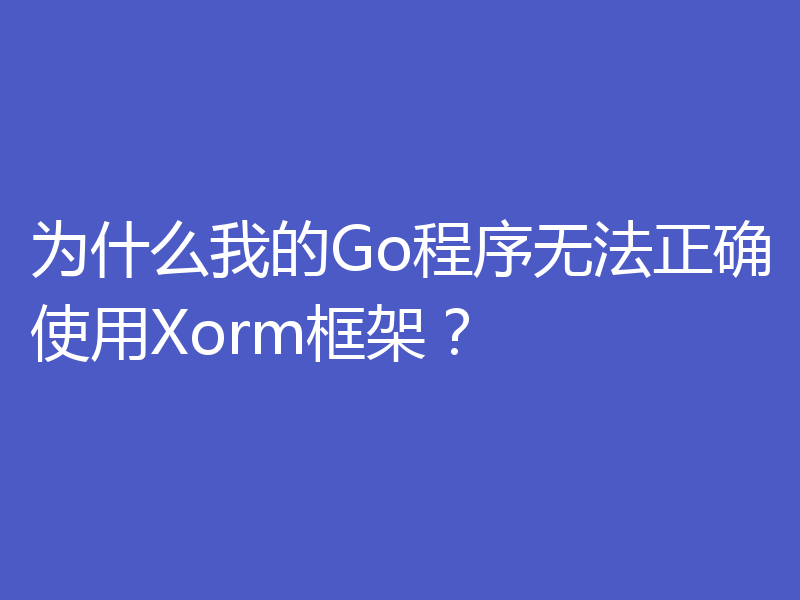 为什么我的Go程序无法正确使用Xorm框架？
