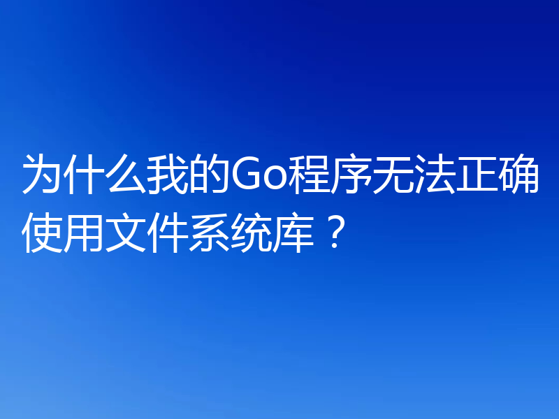 为什么我的Go程序无法正确使用文件系统库？