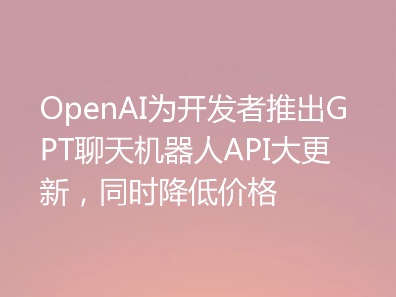 OpenAI为开发者推出GPT聊天机器人API大更新，同时降低价格