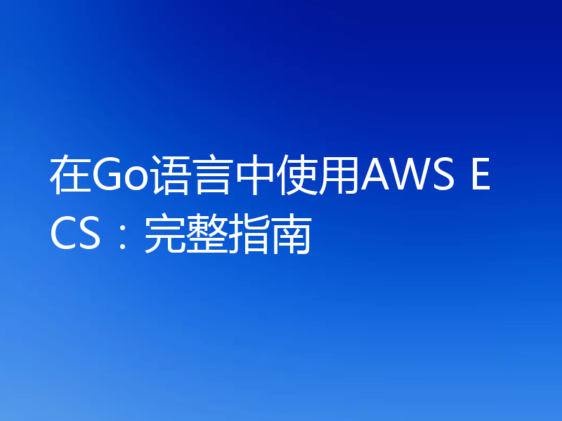 在Go语言中使用AWS ECS：完整指南
