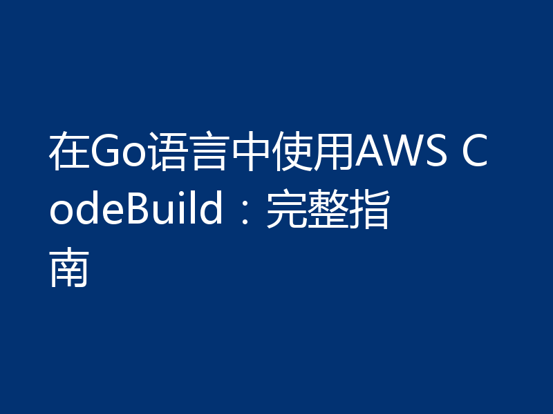 在Go语言中使用AWS CodeBuild：完整指南