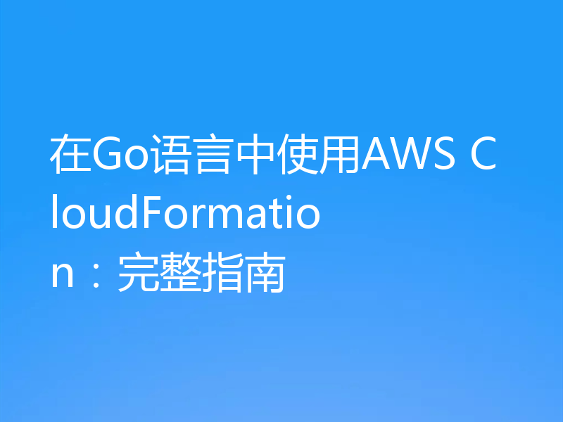 在Go语言中使用AWS CloudFormation：完整指南