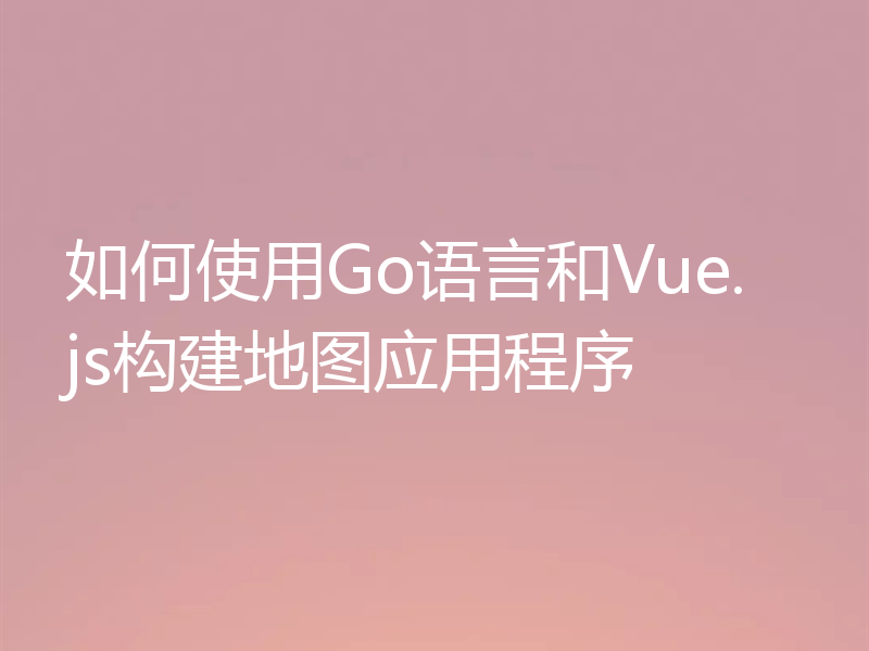 如何使用Go语言和Vue.js构建地图应用程序