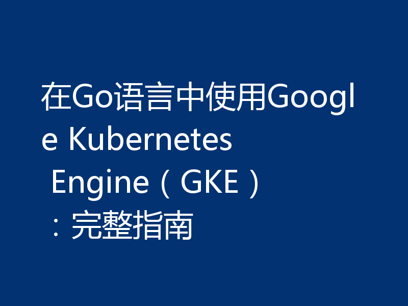 在Go语言中使用Google Kubernetes Engine（GKE）：完整指南