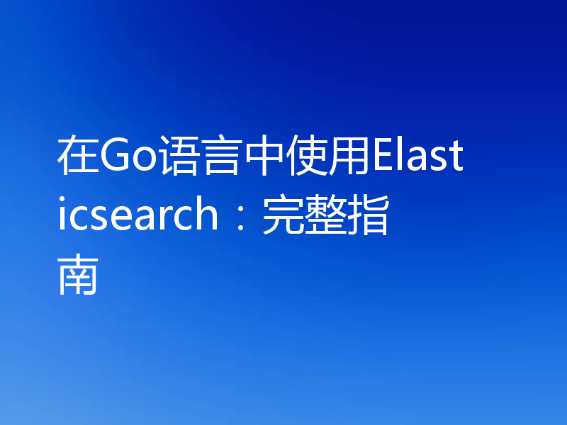 在Go语言中使用Elasticsearch：完整指南