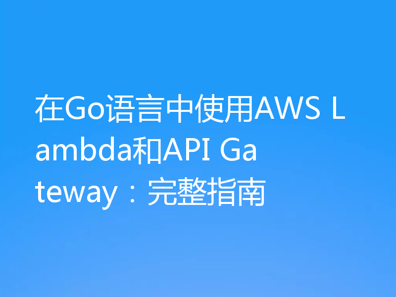 在Go语言中使用AWS Lambda和API Gateway：完整指南