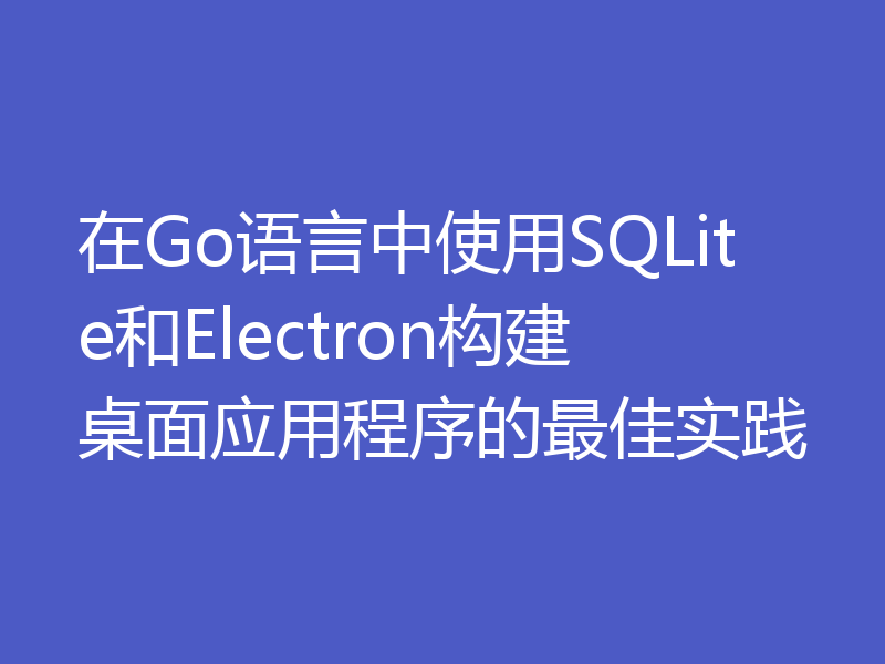 在Go语言中使用SQLite和Electron构建桌面应用程序的最佳实践