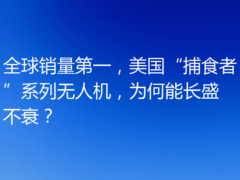 全球销量第一，美国“捕食者”系列无人机，为何能长盛不衰？
