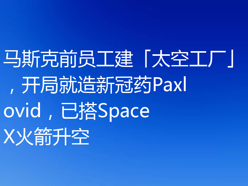 马斯克前员工建「太空工厂」，开局就造新冠药Paxlovid，已搭SpaceX火箭升空