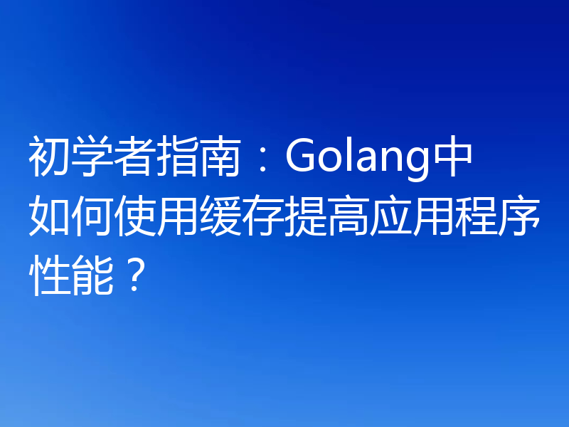 初学者指南：Golang中如何使用缓存提高应用程序性能？