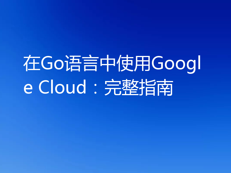 在Go语言中使用Google Cloud：完整指南