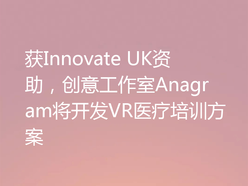 获Innovate UK资助，创意工作室Anagram将开发VR医疗培训方案