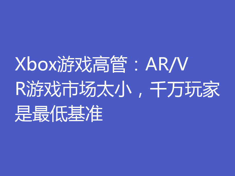 Xbox游戏高管：AR/VR游戏市场太小，千万玩家是最低基准