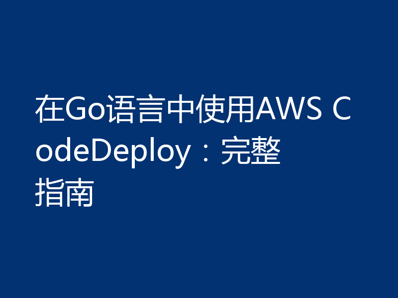 在Go语言中使用AWS CodeDeploy：完整指南