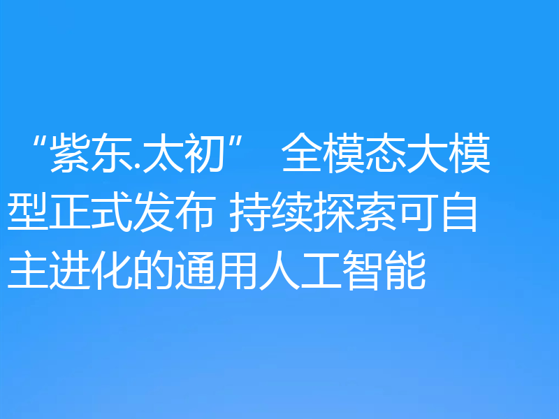 “紫东.太初” 全模态大模型正式发布 持续探索可自主进化的通用人工智能