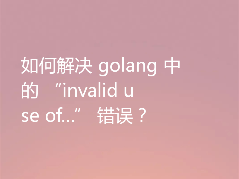 如何解决 golang 中的 “invalid use of…” 错误？