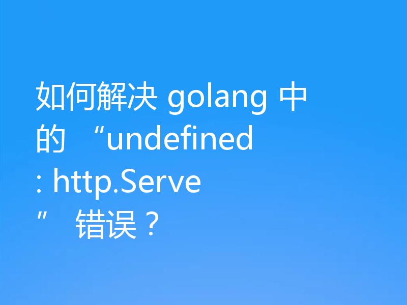 如何解决 golang 中的 “undefined: http.Serve” 错误？
