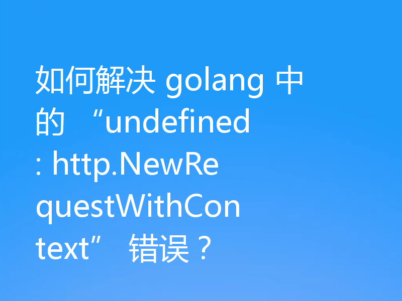 如何解决 golang 中的 “undefined: http.NewRequestWithContext” 错误？