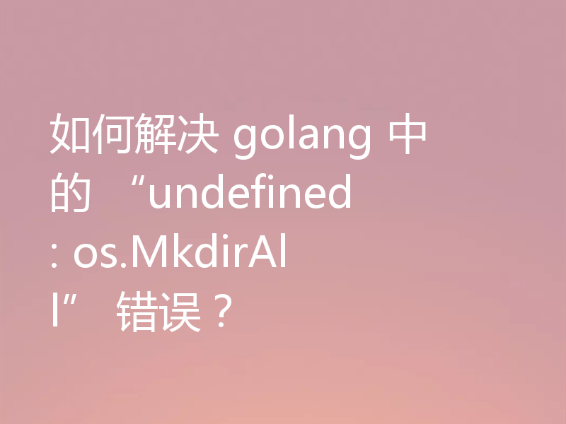 如何解决 golang 中的 “undefined: os.MkdirAll” 错误？
