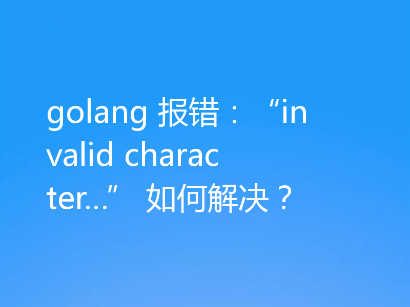 golang 报错：“invalid character…” 如何解决？
