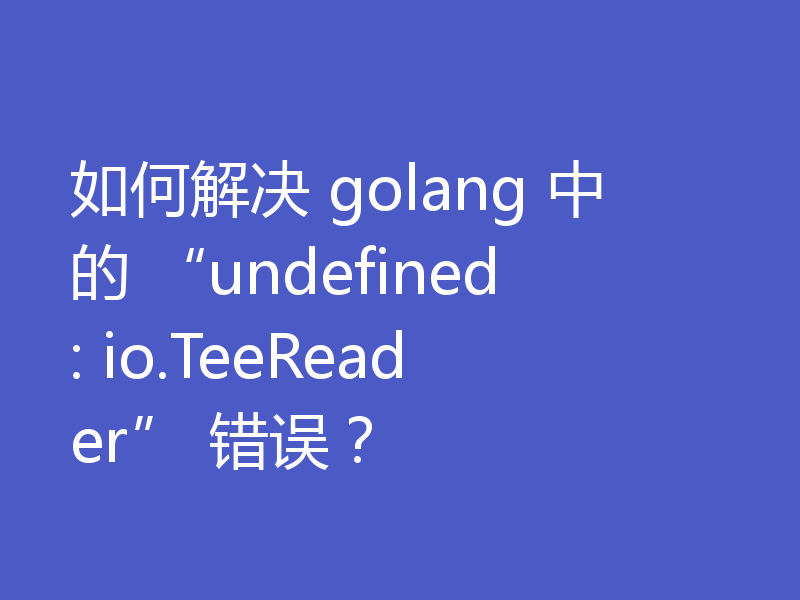 如何解决 golang 中的 “undefined: io.TeeReader” 错误？