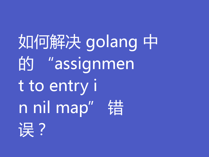 如何解决 golang 中的 “assignment to entry in nil map” 错误？