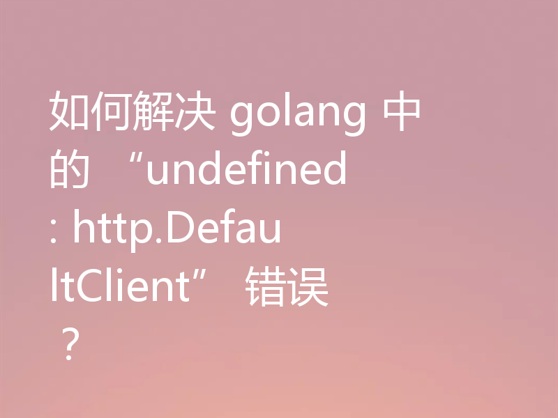 如何解决 golang 中的 “undefined: http.DefaultClient” 错误？