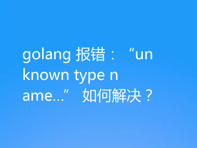 golang 报错：“unknown type name…” 如何解决？