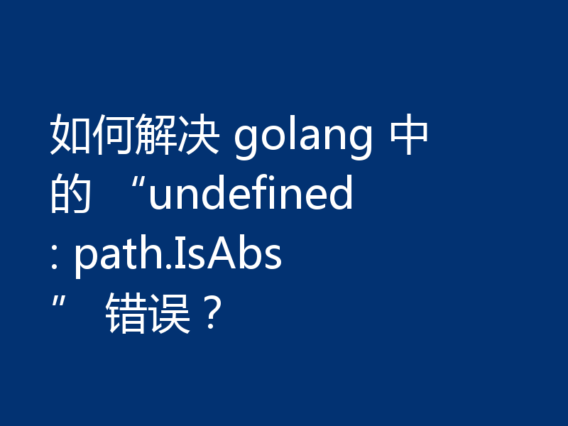 如何解决 golang 中的 “undefined: path.IsAbs” 错误？