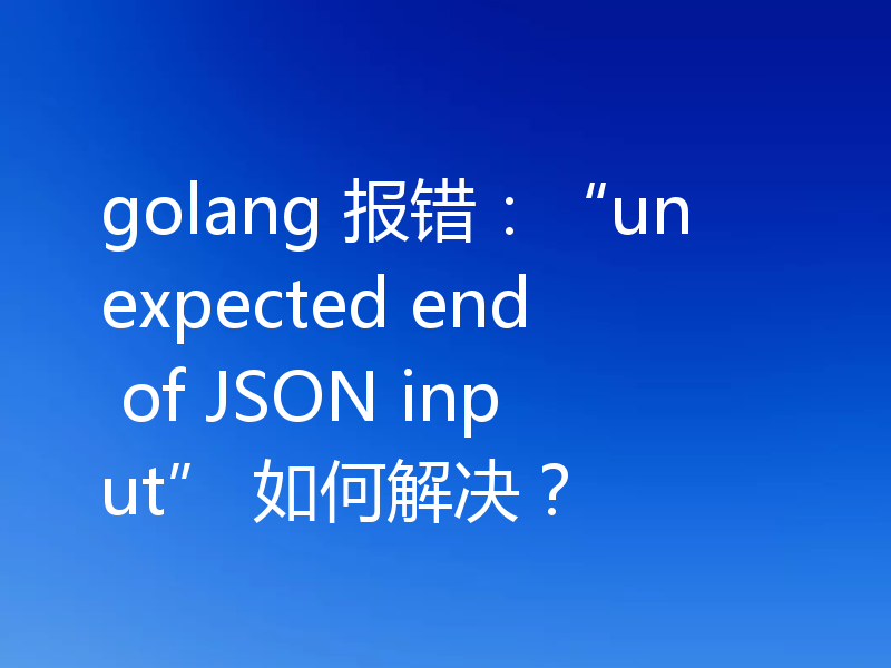 golang 报错：“unexpected end of JSON input” 如何解决？