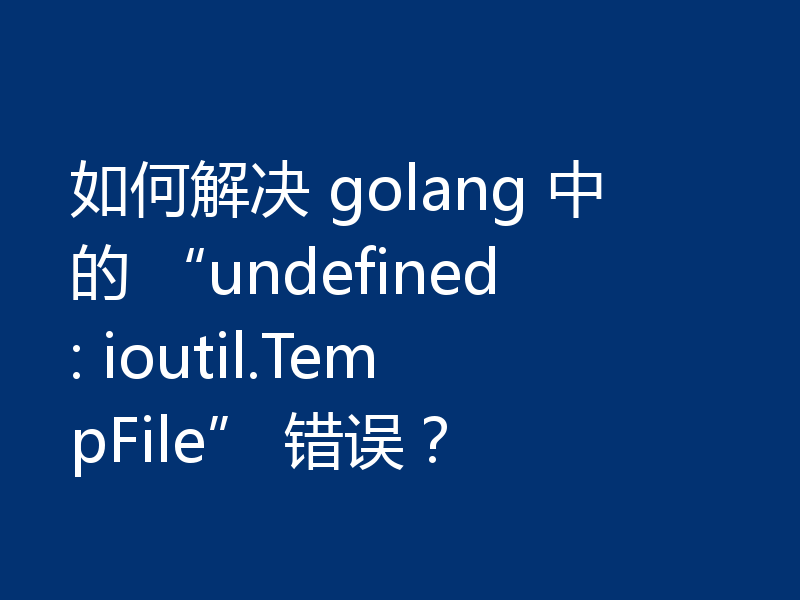 如何解决 golang 中的 “undefined: ioutil.TempFile” 错误？