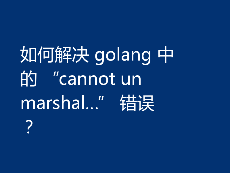 如何解决 golang 中的 “cannot unmarshal…” 错误？