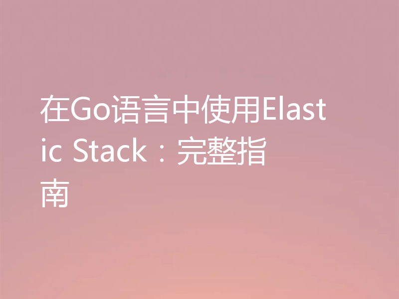 在Go语言中使用Elastic Stack：完整指南