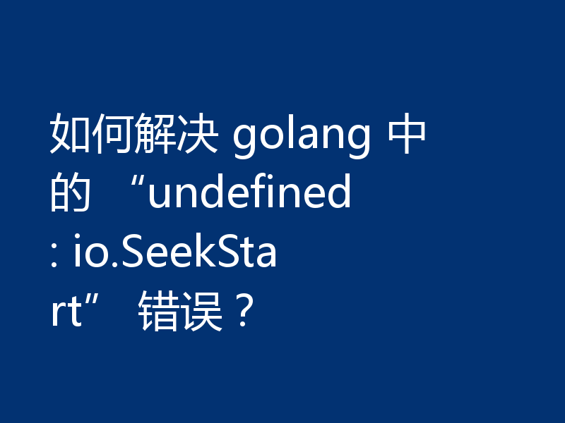 如何解决 golang 中的 “undefined: io.SeekStart” 错误？