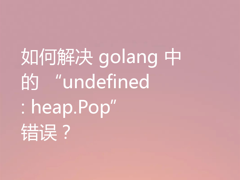 如何解决 golang 中的 “undefined: heap.Pop” 错误？