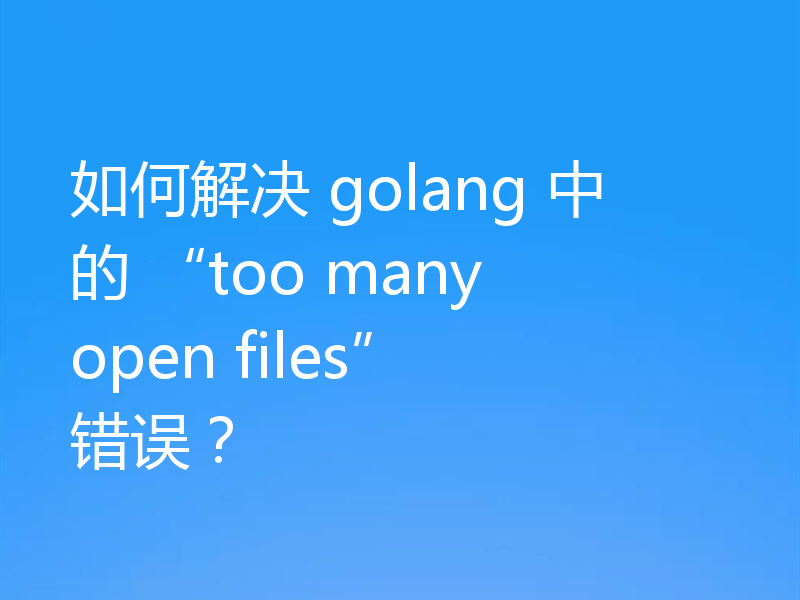 如何解决 golang 中的 “too many open files” 错误？