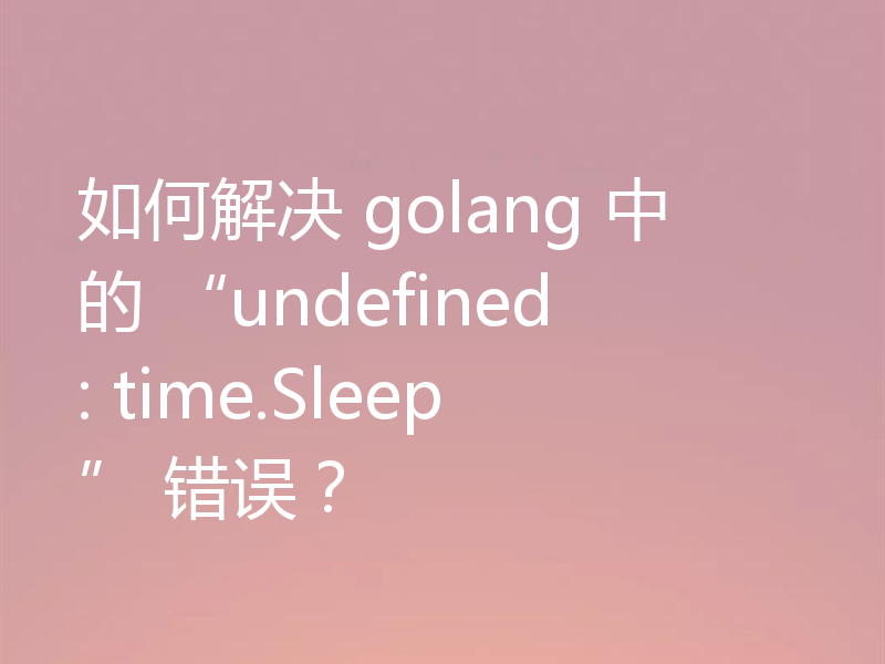 如何解决 golang 中的 “undefined: time.Sleep” 错误？