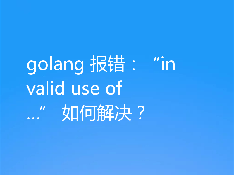 golang 报错：“invalid use of…” 如何解决？