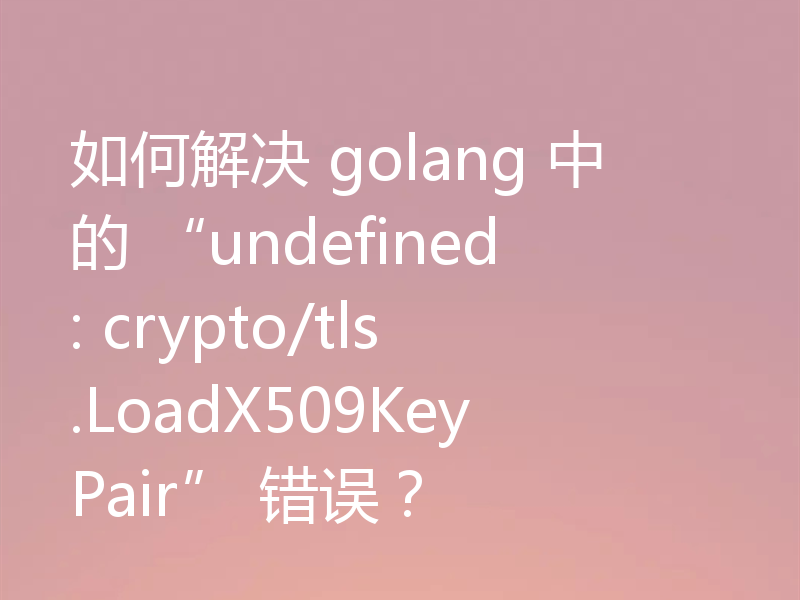 如何解决 golang 中的 “undefined: crypto/tls.LoadX509KeyPair” 错误？