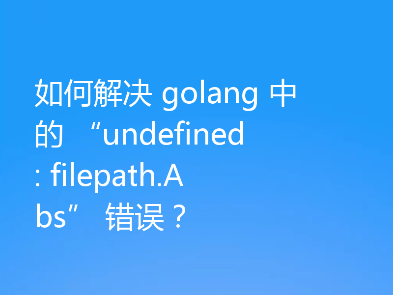 如何解决 golang 中的 “undefined: filepath.Abs” 错误？