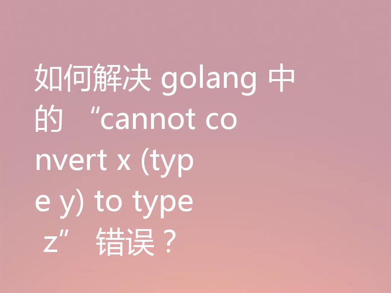如何解决 golang 中的 “cannot convert x (type y) to type z” 错误？