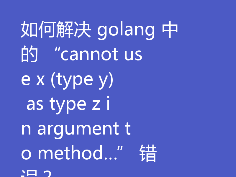 如何解决 golang 中的 “cannot use x (type y) as type z in argument to method…” 错误？