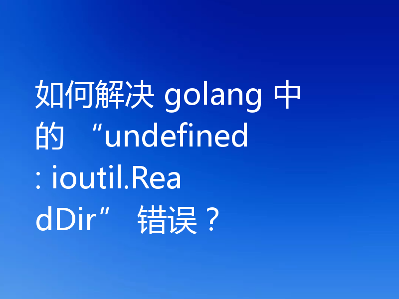 如何解决 golang 中的 “undefined: ioutil.ReadDir” 错误？