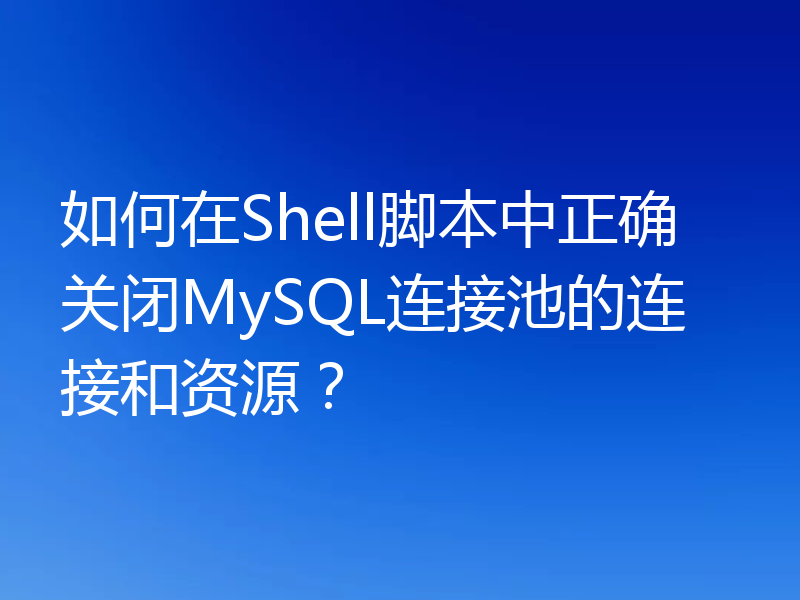 如何在Shell脚本中正确关闭MySQL连接池的连接和资源？