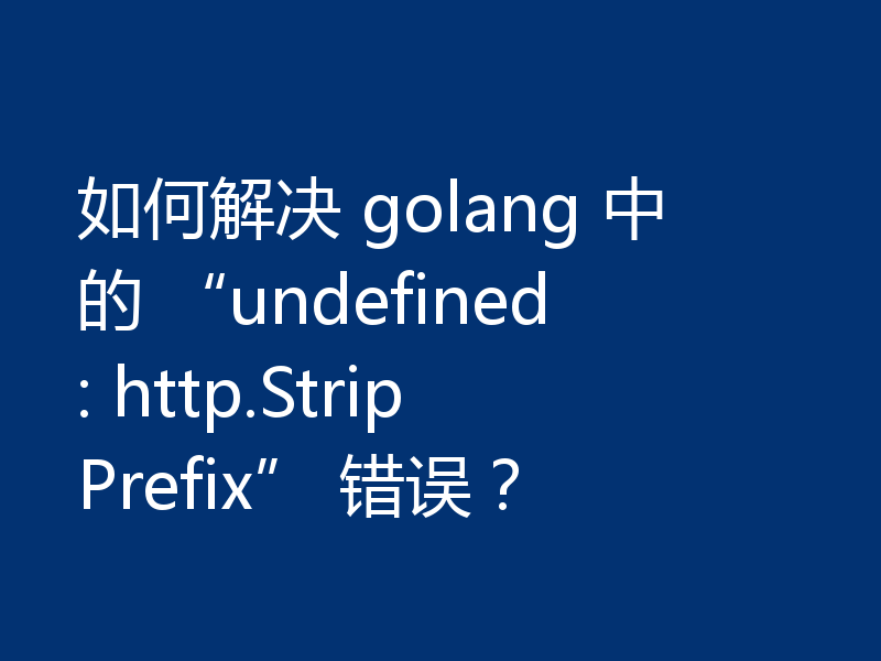如何解决 golang 中的 “undefined: http.StripPrefix” 错误？