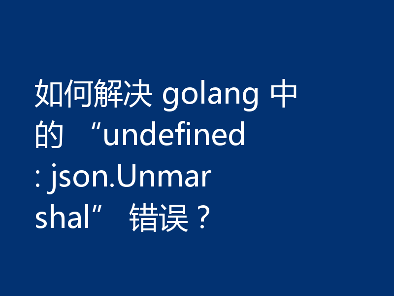 如何解决 golang 中的 “undefined: json.Unmarshal” 错误？