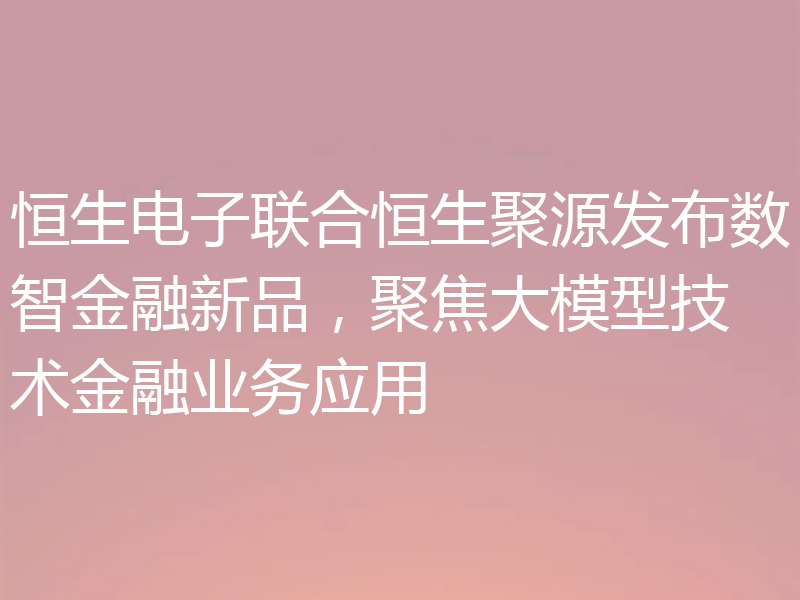 恒生电子联合恒生聚源发布数智金融新品，聚焦大模型技术金融业务应用