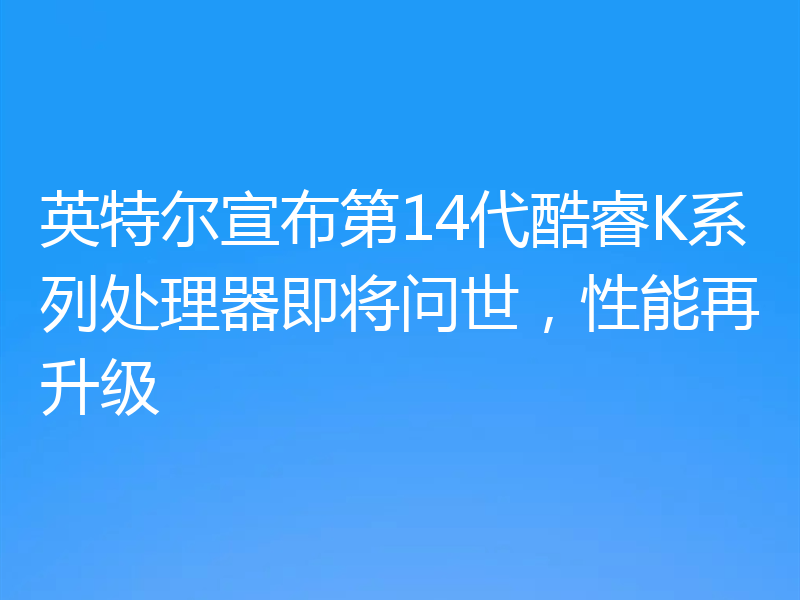英特尔宣布第14代酷睿K系列处理器即将问世，性能再升级
